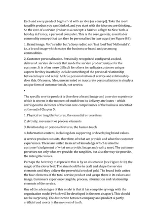 Each	
  and	
  every	
  product	
  begins	
  first	
  with	
  an	
  idea	
  (or	
  concept).	
  Take	
  the	
  most	
  
tangible	
  product	
  you	
  can	
  think	
  of,	
  and	
  you	
  start	
  with	
  the	
  idea	
  you	
  are	
  thinking...	
  
So	
  the	
  core	
  of	
  a	
  service	
  product	
  is	
  a	
  concept:	
  a	
  haircut,	
  a	
  flight	
  to	
  New	
  York,	
  a	
  
holiday	
  in	
  France,	
  a	
  personal	
  computer.	
  This	
  is	
  the	
  core,	
  generic,	
  essential	
  or	
  
commodity	
  concept	
  that	
  can	
  then	
  be	
  personalized	
  in	
  two	
  ways	
  (see	
  Figure	
  8.9):	
  
1.	
  Brand	
  image.	
  Not	
  ‘a	
  radio’	
  but	
  ‘a	
  Sony	
  radio’;	
  not	
  ‘fast	
  food’	
  but	
  ‘McDonald’s’,	
  
i.e.	
  a	
  brand	
  image	
  which	
  makes	
  the	
  business	
  or	
  brand	
  unique	
  among	
  
commodities.	
  
2.	
  Customer	
  personalization.	
  Personally	
  recognized,	
  configured,	
  cooked,	
  
delivered:	
  service	
  elements	
  that	
  made	
  the	
  service	
  product	
  unique	
  for	
  the	
  
customer.	
  It	
  is	
  often	
  more	
  difficult	
  for	
  others	
  to	
  replicate	
  customer	
  unique	
  
aspects	
  for	
  they	
  invariably	
  include	
  something	
  of	
  the	
  personal	
  relationship	
  
between	
  buyer	
  and	
  seller.	
  All	
  true	
  personalization	
  of	
  service	
  and	
  relationship	
  
does	
  this.	
  Of	
  course,	
  false,	
  unwarranted	
  or	
  inaccurate	
  personalization	
  is	
  simply	
  a	
  
unique	
  form	
  of	
  customer	
  insult,	
  not	
  service.	
  
•	
  
The	
  specific	
  service	
  product	
  is	
  therefore	
  a	
  brand	
  image	
  and	
  a	
  service	
  experience	
  
which	
  is	
  woven	
  in	
  the	
  moment	
  of	
  truth	
  from	
  its	
  delivery	
  attributes	
  –	
  which	
  
correspond	
  to	
  elements	
  of	
  the	
  four	
  core	
  competencies	
  of	
  the	
  business	
  described	
  
at	
  the	
  end	
  of	
  Chapter	
  5.	
  
1.	
  Physical	
  or	
  tangible	
  features;	
  the	
  essential	
  or	
  core	
  item	
  
2.	
  Activity,	
  movement	
  or	
  process	
  elements	
  
3.	
  Relationship	
  or	
  personal	
  features,	
  the	
  human	
  touch	
  
4.	
  Information	
  content,	
  including	
  data	
  supporting	
  or	
  developing	
  brand	
  values.	
  
A	
  service	
  product	
  consists,	
  therefore,	
  of	
  what	
  we	
  provide	
  and	
  what	
  the	
  customer	
  
experiences.	
  These	
  are	
  united	
  in	
  an	
  act	
  of	
  knowledge	
  which	
  is	
  also	
  the	
  
customer’s	
  judgement	
  of	
  what	
  we	
  provide.	
  Image	
  and	
  reality	
  meet.	
  The	
  customer	
  
perceives	
  not	
  only	
  what	
  we	
  provide,	
  the	
  tangibles,	
  but	
  also	
  the	
  way	
  we	
  provide,	
  
the	
  intangible	
  values.	
  
Perhaps	
  the	
  best	
  way	
  to	
  represent	
  this	
  is	
  by	
  an	
  illustration	
  (see	
  Figure	
  8.10),	
  the	
  
magic	
  of	
  the	
  clover	
  leaf.	
  The	
  aim	
  should	
  be	
  to	
  craft	
  and	
  shape	
  the	
  service	
  
elements	
  until	
  they	
  deliver	
  the	
  proverbial	
  crock	
  of	
  gold.	
  The	
  brand	
  both	
  unites	
  
the	
  four	
  elements	
  of	
  the	
  total	
  service	
  product	
  and	
  wraps	
  them	
  in	
  its	
  values	
  and	
  
image.	
  Customers	
  experience	
  tangible,	
  process,	
  information	
  and	
  relationship	
  
elements	
  of	
  the	
  service.	
  
One	
  of	
  the	
  advantages	
  of	
  this	
  model	
  is	
  that	
  it	
  has	
  complete	
  synergy	
  with	
  the	
  
organization	
  model	
  (which	
  will	
  be	
  developed	
  in	
  the	
  next	
  chapter).	
  This	
  should	
  
not	
  be	
  surprising.	
  The	
  distinction	
  between	
  company	
  and	
  product	
  is	
  partly	
  
artificial	
  and	
  meets	
  in	
  the	
  moment	
  of	
  truth.	
  
 