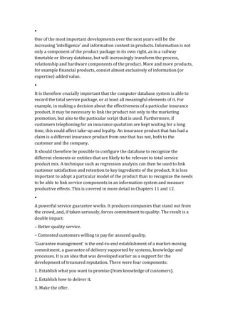•	
  
One	
  of	
  the	
  most	
  important	
  developments	
  over	
  the	
  next	
  years	
  will	
  be	
  the	
  
increasing	
  ‘intelligence’	
  and	
  information	
  content	
  in	
  products.	
  Information	
  is	
  not	
  
only	
  a	
  component	
  of	
  the	
  product	
  package	
  in	
  its	
  own	
  right,	
  as	
  in	
  a	
  railway	
  
timetable	
  or	
  library	
  database,	
  but	
  will	
  increasingly	
  transform	
  the	
  process,	
  
relationship	
  and	
  hardware	
  components	
  of	
  the	
  product.	
  More	
  and	
  more	
  products,	
  
for	
  example	
  financial	
  products,	
  consist	
  almost	
  exclusively	
  of	
  information	
  (or	
  
expertise)	
  added	
  value.	
  
•	
  
It	
  is	
  therefore	
  crucially	
  important	
  that	
  the	
  computer	
  database	
  system	
  is	
  able	
  to	
  
record	
  the	
  total	
  service	
  package,	
  or	
  at	
  least	
  all	
  meaningful	
  elements	
  of	
  it.	
  For	
  
example,	
  in	
  making	
  a	
  decision	
  about	
  the	
  effectiveness	
  of	
  a	
  particular	
  insurance	
  
product,	
  it	
  may	
  be	
  necessary	
  to	
  link	
  the	
  product	
  not	
  only	
  to	
  the	
  marketing	
  
promotion,	
  but	
  also	
  to	
  the	
  particular	
  script	
  that	
  is	
  used.	
  Furthermore,	
  if	
  
customers	
  telephoning	
  for	
  an	
  insurance	
  quotation	
  are	
  kept	
  waiting	
  for	
  a	
  long	
  
time,	
  this	
  could	
  affect	
  take-­‐up	
  and	
  loyalty.	
  An	
  insurance	
  product	
  that	
  has	
  had	
  a	
  
claim	
  is	
  a	
  different	
  insurance	
  product	
  from	
  one	
  that	
  has	
  not,	
  both	
  to	
  the	
  
customer	
  and	
  the	
  company.	
  
It	
  should	
  therefore	
  be	
  possible	
  to	
  configure	
  the	
  database	
  to	
  recognize	
  the	
  
different	
  elements	
  or	
  entities	
  that	
  are	
  likely	
  to	
  be	
  relevant	
  to	
  total	
  service	
  
product	
  mix.	
  A	
  technique	
  such	
  as	
  regression	
  analysis	
  can	
  then	
  be	
  used	
  to	
  link	
  
customer	
  satisfaction	
  and	
  retention	
  to	
  key	
  ingredients	
  of	
  the	
  product.	
  It	
  is	
  less	
  
important	
  to	
  adopt	
  a	
  particular	
  model	
  of	
  the	
  product	
  than	
  to	
  recognize	
  the	
  needs	
  
to	
  be	
  able	
  to	
  link	
  service	
  components	
  in	
  an	
  information	
  system	
  and	
  measure	
  
productive	
  effects.	
  This	
  is	
  covered	
  in	
  more	
  detail	
  in	
  Chapters	
  11	
  and	
  12.	
  
•	
  
A	
  powerful	
  service	
  guarantee	
  works.	
  It	
  produces	
  companies	
  that	
  stand	
  out	
  from	
  
the	
  crowd,	
  and,	
  if	
  taken	
  seriously,	
  forces	
  commitment	
  to	
  quality.	
  The	
  result	
  is	
  a	
  
double	
  impact:	
  
–	
  Better	
  quality	
  service.	
  
–	
  Contented	
  customers	
  willing	
  to	
  pay	
  for	
  assured	
  quality.	
  
‘Guarantee	
  management’	
  is	
  the	
  end-­‐to-­‐end	
  establishment	
  of	
  a	
  market-­‐moving	
  
commitment,	
  a	
  guarantee	
  of	
  delivery	
  supported	
  by	
  systems,	
  knowledge	
  and	
  
processes.	
  It	
  is	
  an	
  idea	
  that	
  was	
  developed	
  earlier	
  as	
  a	
  support	
  for	
  the	
  
development	
  of	
  treasured	
  reputation.	
  There	
  were	
  four	
  components:	
  
1.	
  Establish	
  what	
  you	
  want	
  to	
  promise	
  (from	
  knowledge	
  of	
  customers).	
  
2.	
  Establish	
  how	
  to	
  deliver	
  it.	
  
3.	
  Make	
  the	
  offer.	
  
 