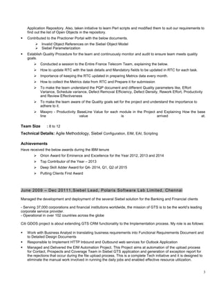 Application Repository. Also, taken initiative to learn Perl scripts and modified them to suit our requirements to
find out the list of Open Objects in the repository.
 Contributed to the Practioner Portal with the below documents.
 Invalid Object References on the Siebel Object Model
 Siebel Parameterization
 Establish Quality Procedure for the team and continuously monitor and audit to ensure team meets quality
goals.
 Conducted a session to the Entire France Telecom Team, explaining the below.
 How to update RTC with the task details and Mandatory fields to be updated in RTC for each task.
 Importance of keeping the RTC updated in preparing Metrics data every month.
 How to collect the Metrics data from RTC and Prepare it for submission
 To make the team understand the PQP document and different Quality parameters like, Effort
Variance, Schedule variance, Defect Removal Efficiency, Defect Density, Rework Effort, Productivity
and Review Effectiveness
 To make the team aware of the Quality goals set for the project and understand the importance to
adhere to it.
 Maxpro - Productivity BaseLine Value for each module in the Project and Explaining How the base
line value is arrived at.
Team Size : 8 to 12
Technical Details: Agile Methodology, Siebel Configuration, EIM, EAI, Scripting
Achievements
Have received the below awards during the IBM tenure
 Orion Award for Eminence and Excellence for the Year 2012, 2013 and 2014
 Top Contributor of the Year – 2013
 Deep Skill Adder Award for Q4- 2014, Q1, Q2 of 2015
 Putting Clients First Award
June 2009 – Dec 20111,Siebel Lead, Polaris Software Lab Limited, Chennai
Managed the development and deployment of the several Siebel solution for the Banking and Financial clients
- Serving 37,000 corporations and financial institutions worldwide, the mission of GTS is to be the world’s leading
corporate service provider.
- Operational in over 102 countries across the globe
Citi GDOS project is about extending GTS CRM functionality to the Implementation process. My role is as follows:
 Work with Business Analyst in translating business requirements into Functional Requirements Document and
to Detailed Design Documents
 Responsible to Implement HTTP Inbound and Outbound web services for Outlook Application
 Managed and Delivered the EIM Automation Project. This Project aims at automation of the upload process
for Contact, Prospects and Coverage Team in Siebel GTS application and generation of exception report for
the rejections that occur during the file upload process. This is a complete Tech initiative and it is designed to
eliminate the manual work involved in running the daily jobs and enabled effective resource utilization.
3
 