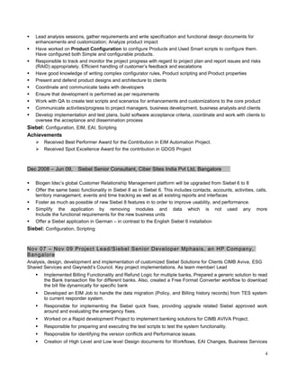  Lead analysis sessions, gather requirements and write specification and functional design documents for
enhancements and customization; Analyze product impact
 Have worked on Product Configuration to configure Products and Used Smart scripts to configure them.
Have configured both Simple and configurable products.
 Responsible to track and monitor the project progress with regard to project plan and report issues and risks
(RAID) appropriately. Efficient handling of customer’s feedback and escalations
 Have good knowledge of writing complex configurator rules, Product scripting and Product properties
 Present and defend product designs and architecture to clients
 Coordinate and communicate tasks with developers
 Ensure that development is performed as per requirements
 Work with QA to create test scripts and scenarios for enhancements and customizations to the core product
 Communicate activities/progress to project managers, business development, business analysts and clients
 Develop implementation and test plans, build software acceptance criteria, coordinate and work with clients to
oversee the acceptance and dissemination process
Siebel: Configuration, EIM, EAI, Scripting
Achievements
 Received Best Performer Award for the Contribution in EIM Automation Project.
 Received Spot Excellence Award for the contribution in GDOS Project
Dec 2008 – Jun 09, Siebel Senior Consultant, Ciber Sites India Pvt Ltd, Bangalore
 Biogen Idec’s global Customer Relationship Management platform will be upgraded from Siebel 6 to 8
 Offer the same basic functionality in Siebel 8 as in Siebel 6. This includes contacts, accounts, activities, calls,
territory management, events and time tracking as well as all existing reports and interfaces
 Foster as much as possible of new Siebel 8 features in to order to improve usability, and performance.
 Simplify the application by removing modules and data which is not used any more
Include the functional requirements for the new business units
 Offer a Siebel application in German – in contrast to the English Siebel 6 installation
Siebel: Configuration, Scripting
Nov 07 – Nov 09 Project Lead/Siebel Senior Developer Mphasis, an HP Company,
Bangalore
Analysis, design, development and implementation of customized Siebel Solutions for Clients CIMB Aviva, ESG
Shared Services and Gwynedd’s Council. Key project implementations. As team member/ Lead
 Implemented Billing Functionality and Refund Logic for multiple banks, Prepared a generic solution to read
the Bank transaction file for different banks. Also, created a Free Format Converter workflow to download
the bill file dynamically for specific bank
 Developed an EIM Job to handle the data migration (Policy, and Billing history records) from TES system
to current responder system.
 Responsible for implementing the Siebel quick fixes, providing upgrade related Siebel approved work
around and evaluating the emergency fixes.
 Worked on a Rapid development Project to implement banking solutions for CIMB AVIVA Project.
 Responsible for preparing and executing the test scripts to test the system functionality.
 Responsible for identifying the version conflicts and Performance issues.
 Creation of High Level and Low level Design documents for Workflows, EAI Changes, Business Services
4
 