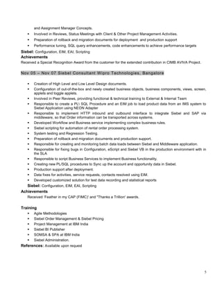 and Assignment Manager Concepts.
 Involved in Reviews, Status Meetings with Client & Other Project Management Activities.
 Preparation of rollback and migration documents for deployment and production support
 Performance tuning, SQL query enhancements, code enhancements to achieve performance targets
Siebel: Configuration, EIM, EAI, Scripting
Achievements
Received a Special Recognition Award from the customer for the extended contribution in CIMB AVIVA Project.
Nov 05 – Nov 07 Siebel Consultant Wipro Technologies, Bangalore
 Creation of High Level and Low Level Design documents.
 Configuration of out-of-the-box and newly created business objects, business components, views, screen,
applets and toggle applets.
 Involved in Peer Reviews, providing functional & technical training to External & Internal Team
 Responsible to create a PL SQL Procedure and an EIM job to load product data from an IMS system to
Siebel Application using NEON Adapter
 Responsible to implement HTTP inbound and outbound interface to integrate Siebel and SAP via
middleware, so that Order information can be transported across systems.
 Developed Workflow and Business service implementing complex business rules.
 Siebel scripting for automation of rental order processing system.
 System testing and Regression Testing.
 Preparation of rollback and migration documents and production support.
 Responsible for creating and monitoring batch data loads between Siebel and Middleware application.
 Responsible for fixing bugs in Configuration, eScript and Siebel VB in the production environment with in
the SLA
 Responsible to script Business Services to implement Business functionality.
 Creating new PL/SQL procedures to Sync up the account and opportunity data in Siebel.
 Production support after deployment.
 Data fixes for activities, service requests, contacts resolved using EIM.
 Developed customized solution for test data recording and statistical reports
Siebel: Configuration, EIM, EAI, Scripting
Achievements
Received ‘Feather in my CAP (FIMC)' and "Thanks a Trillion' awards.
Training
 Agile Methodologies
 Siebel Order Management & Siebel Pricing
 Project Management at IBM India
 Siebel BI Publisher
 SOMSA & SPA at IBM India
 Siebel Administration.
References: Available upon request
5
 