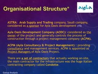 ASTRA: Arab Supply and Trading company, Saudi company,
considered as a sponsor for Ayla Oasis development (15)
Ayla Oasis Development Company (AODC): considered as the
owner of the project and generally controls the process of
construction through a project management company (ACPM).
ACPM (Ayla Consultancy & Project Management) : providing
consultancy and management services. ACPM is appointed as
Project Managers of Ayla Oasis Project.
There are a set of contractors that actually working on-site,
the main contractor for the infrastructure was the huge Italian
contracting company called Condotte.
Group Analysis
 
