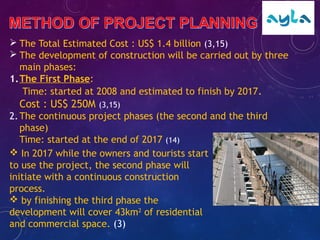  The Total Estimated Cost : US$ 1.4 billion (3,15)
 The development of construction will be carried out by three
main phases:
1.The First Phase:
Time: started at 2008 and estimated to finish by 2017.
Cost : US$ 250M (3,15)
2.The continuous project phases (the second and the third
phase)
Time: started at the end of 2017 (14)
 In 2017 while the owners and tourists start
to use the project, the second phase will
initiate with a continuous construction
process.
 by finishing the third phase the
development will cover 43km2
of residential
and commercial space. (3)
 