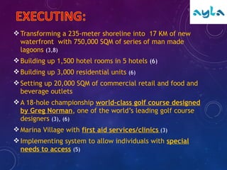 Transforming a 235-meter shoreline into 17 KM of new
waterfront with 750,000 SQM of series of man made
lagoons (3,8)
Building up 1,500 hotel rooms in 5 hotels (6)
Building up 3,000 residential units (6)
Setting up 20,000 SQM of commercial retail and food and
beverage outlets
A 18-hole championship world-class golf course designed
by Greg Norman, one of the world’s leading golf course
designers (3), (6)
Marina Village with first aid services/clinics (3)
Implementing system to allow individuals with special
needs to access (5)
 