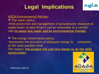 ASEZA Environmental Policies:
 The water policy:
the protection and management of groundwater resources &
waste-water on Ayla Project can be renewable at a certain
rate to waste less water and be environmental friendly.
 The energy conservation policy:
promotes the provision of adequate energy to consumers
at the least possible level
The impact: the project will cost less money to do the daily
construction.
Reference (20,21)
 