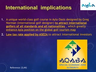 1. A unique world-class golf course in Ayla Oasis designed by Greg
Norman (international golf designer) to attract international
golfers of all standards and all nationalities , which greatly
enhance Ayla position on the global golf tourism map
2. Low tax rate applied by ASEZA to attract international investors
Reference: (3,44)
 