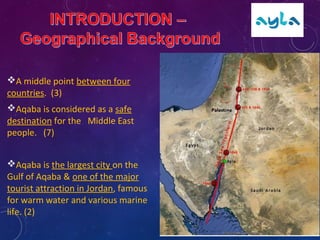 A middle point between four
countries. (3)
Aqaba is considered as a safe
destination for the Middle East
people. (7)
Aqaba is the largest city on the
Gulf of Aqaba & one of the major
tourist attraction in Jordan, famous
for warm water and various marine
life. (2)
 