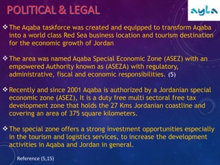 The Aqaba taskforce was created and equipped to transform Aqaba
into a world class Red Sea business location and tourism destination
for the economic growth of Jordan
The area was named Aqaba Special Economic Zone (ASEZ) with an
empowered Authority known as (ASEZA) with regulatory,
administrative, fiscal and economic responsibilities. (5)
Recently and since 2001 Aqaba is authorized by a Jordanian special
economic zone (ASEZ), It is a duty free multi sectoral free tax
development zone that holds the 27 Kms Jordanian coastline and
covering an area of 375 square kilometers.
The special zone offers a strong investment opportunities especially
in the tourism and logistics services, to increase the development
activities in Aqaba and Jordan in general.
Reference (5,15)
 