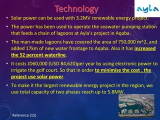 • Solar power can be used with 3.2MV renewable energy project.
• The power has been used to operate the seawater pumping station
that feeds a chain of lagoons at Ayla’s project in Aqaba.
• The man-made lagoons have covered the area of 750,000 m^2, and
added 17km of new water frontage to Aqaba. Also it has increased
the 52 percent waterline.
• It costs JD60,000 (USD 84,620)per year by using electronic power to
irrigate the golf court. So that in order to minimise the cost , the
project use solar power.
• To make it the largest renewable energy project in the region, we
use total capacity of two phases reach up to 5.8MW.
Reference (15)
 