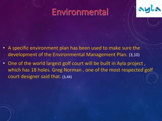 • A specific environment plan has been used to make sure the
development of the Environmental Management Plan. (3,10)
• One of the world largest golf court will be built in Ayla project ,
which has 18 holes. Greg Norman , one of the most respected golf
court designer said that. (3,44)
 