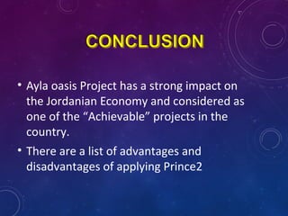 • Ayla oasis Project has a strong impact on
the Jordanian Economy and considered as
one of the “Achievable” projects in the
country.
• There are a list of advantages and
disadvantages of applying Prince2
 