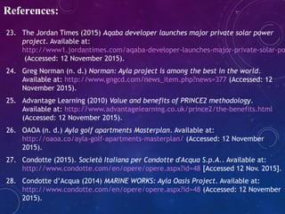 23. The Jordan Times (2015) Aqaba developer launches major private solar power
project. Available at:
http://www1.jordantimes.com/aqaba-developer-launches-major-private-solar-po
(Accessed: 12 November 2015).
24. Greg Norman (n. d.) Norman: Ayla project is among the best in the world.
Available at: http://www.gngcd.com/news_item.php?news=377 (Accessed: 12
November 2015).
25. Advantage Learning (2010) Value and benefits of PRINCE2 methodology.
Available at: http://www.advantagelearning.co.uk/prince2/the-benefits.html
(Accessed: 12 November 2015).
26. OAOA (n. d.) Ayla golf apartments Masterplan. Available at:
http://oaoa.co/ayla-golf-apartments-masterplan/ (Accessed: 12 November
2015).
27. Condotte (2015). Società Italiana per Condotte d'Acqua S.p.A.. Available at:
http://www.condotte.com/en/opere/opere.aspx?id=48 [Accessed 12 Nov. 2015].
28. Condotte d’Acqua (2014) MARINE WORKS: Ayla Oasis Project. Available at:
http://www.condotte.com/en/opere/opere.aspx?id=48 (Accessed: 12 November
2015).
References:
 