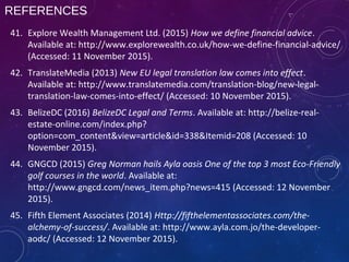 REFERENCES
41. Explore Wealth Management Ltd. (2015) How we define financial advice.
Available at: http://www.explorewealth.co.uk/how-we-define-financial-advice/
(Accessed: 11 November 2015).
42. TranslateMedia (2013) New EU legal translation law comes into effect.
Available at: http://www.translatemedia.com/translation-blog/new-legal-
translation-law-comes-into-effect/ (Accessed: 10 November 2015).
43. BelizeDC (2016) BelizeDC Legal and Terms. Available at: http://belize-real-
estate-online.com/index.php?
option=com_content&view=article&id=338&Itemid=208 (Accessed: 10
November 2015).
44. GNGCD (2015) Greg Norman hails Ayla oasis One of the top 3 most Eco-Friendly
golf courses in the world. Available at:
http://www.gngcd.com/news_item.php?news=415 (Accessed: 12 November
2015).
45. Fifth Element Associates (2014) Http://fifthelementassociates.com/the-
alchemy-of-success/. Available at: http://www.ayla.com.jo/the-developer-
aodc/ (Accessed: 12 November 2015).
 