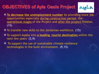 To decrease the unemployment number by providing more job
opportunities especially during construction period, the
operational stages of the Project and after the project finishes.
(15)
To transfer new skills to the Jordanian workforce. (15)
To support Aqaba into a leading tourist destination within the
next few years (3,9)
 To support the use of sustainable climate resilience
technologies in the built environment. (9,15)
 