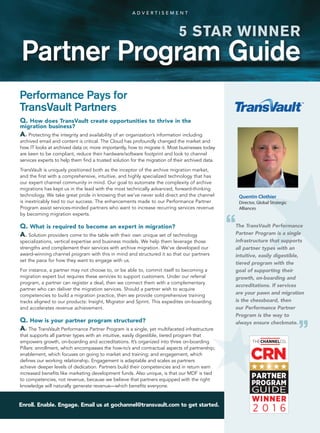 Enroll. Enable. Engage. Email us at gochannel@transvault.com to get started.
Q. How does TransVault create opportunities to thrive in the
migration business?
A. Protecting the integrity and availability of an organization’s information including
archived email and content is critical. The Cloud has profoundly changed the market and
how IT looks at archived data or, more importantly, how to migrate it. Most businesses today
are keen to be compliant, reduce their hardware/software footprint and look to channel
services experts to help them find a trusted solution for the migration of their archived data.
TransVault is uniquely positioned both as the inceptor of the archive migration market,
and the first with a comprehensive, intuitive, and highly specialized technology that has
our expert channel community in mind. Our goal to automate the complexity of archive
migrations has kept us in the lead with the most technically advanced, forward-thinking
technology. We take great pride in knowing that we’ve never sold direct and the channel
is inextricably tied to our success. The enhancements made to our Performance Partner
Program assist services-minded partners who want to increase recurring services revenue
by becoming migration experts.
Q. What is required to become an expert in migration?
A. Solution providers come to the table with their own unique set of technology
specializations, vertical expertise and business models. We help them leverage those
strengths and complement their services with archive migration. We’ve developed our
award-winning channel program with this in mind and structured it so that our partners
set the pace for how they want to engage with us.
For instance, a partner may not choose to, or be able to, commit itself to becoming a
migration expert but requires these services to support customers. Under our referral
program, a partner can register a deal, then we connect them with a complementary
partner who can deliver the migration services. Should a partner wish to acquire
competencies to build a migration practice, then we provide comprehensive training
tracks aligned to our products: Insight, Migrator and Sprint. This expedites on-boarding
and accelerates revenue achievement.
Q. How is your partner program structured?
A. The TransVault Performance Partner Program is a single, yet multifaceted infrastructure
that supports all partner types with an intuitive, easily digestible, tiered program that
empowers growth, on-boarding and accreditations. It’s organized into three on-boarding
Pillars: enrollment, which encompasses the how-to’s and contractual aspects of partnership;
enablement, which focuses on going to market and training; and engagement, which
defines our working relationship. Engagement is adaptable and scales as partners
achieve deeper levels of dedication. Partners build their competencies and in return earn
increased benefits like marketing development funds. Also unique, is that our MDF is tied
to competencies, not revenue, because we believe that partners equipped with the right
knowledge will naturally generate revenue—which benefits everyone.
Performance Pays for
TransVault Partners
Quentin Clothier
Director, Global Strategic
Alliances
Partner Program Guide
5 STAR WINNER
A D V E R T I S E M E N T
The TransVault Performance
Partner Program is a single
infrastructure that supports
all partner types with an
intuitive, easily digestible,
tiered program with the
goal of supporting their
growth, on-boarding and
accreditations. If services
are your pawn and migration
is the chessboard, then
our Performance Partner
Program is the way to
always ensure checkmate.
“
“
 