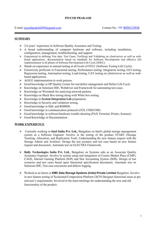 PIYUSH PRAKASH
E-mail: piyushpraksh2050@gmail.com Contact No: +91 8050115938
SUMMARY
 2.6 years’ experience in Software Quality Assurance and Testing.
 A broad understanding of computer hardware and software, including installation,
configuration, management, troubleshooting, and support.
 Experienced in defining Test data, Test Cases, Verifying and Validating on client/server as well as web-
based applications, documentation based on standards for Software Development and effective QA
implementation in all phases of Software Development Life Cycle (SDLC).
 Hands on experience in manual testing at all levels of STLC (Software Testing Life Cycle).
 Extensively proficient in Functional testing, Performance testing, Integration testing, GUI testing,
Regression testing, Automation testing, Load testing, UAT testing on client/server as well as web-
based applications.
 AGILE implementation in work process.
 Good knowledge in HP Quality Center for test/defect management and Defect Life Cycle.
 Knowledge on Selenium IDE, Webdriver and Framework for automating test cases.
 Knowledge on Wireshark for analyzing network packets.
 Knowledge on Black Box testing along with White box testing.
 Knowledge in System Integration Lab preparation.
 Knowledge in Security and validation testing.
 Good knowledge in SQL and RDBMS.
 Good knowledge in communication protocols (S2S, CMSCOM).
 Good knowledge in software/hardware trouble shooting (PAX Terminal, Printer, Scanner).
 Good Knowledge in Documentation.
WORK EXPERIENCE
 Currently working in Intel India Pvt. Ltd., Bangalore on Intel's global storage management
system as a Software Engineer. Involve in the testing of the product START (Storage
Tracking, Allocation, and Replication Tool) .Understanding the new feature request with the
Storage Admin and Architect. Design the test scenario and test case based on new feature
request and discussion. Automate test on ELECTRA Framework.
 Bally Technologies India Pvt. Ltd., Bangalore on Systems side as an Associate Quality
Assurance Engineer. Involve in system setup and integration of Casino Market Place (CMP),
CAGE, Internet Gaming Platform (IGP) and Slot Accounting System (SDS). Design of test
scenarios and test cases based upon functional specification documents. Automate test on
Selenium IDE, Test case executions and defects logging.
 Worked as an Intern in EMC Data Storage Systems (India) Private Limited Bangalore. Involve
in new feature testing of Xcelerated Composition Platform (XCP) Designer functional areas as per
end user’s requirements. Involved in the team meetings for understanding the new and old
functionality of the product.
1
 