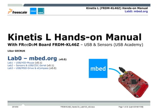 Kinetis L (FRDM-KL46Z) Hands-on Manual
Lab0: mbed.org
2014/04 FRDM-KL46Z_Hands-On_Lab0123_v02.docx Page 1 of 33 [Lab1/2/3=8/17/26]
Kinetis L Hands-on Manual
With FReeDoM Board FRDM-KL46Z – USB & Sensors (USB Academy)
Libor GECNUK
Lab0 – mbed.org (v0.0)
Lab1 – USB/HID-Mouse (v0.1)
Lab2 – Sensors & USB/CDC-Serial (v0.1)
Lab3 – USB/MSD-Drive & eCompass (v0.0)
 