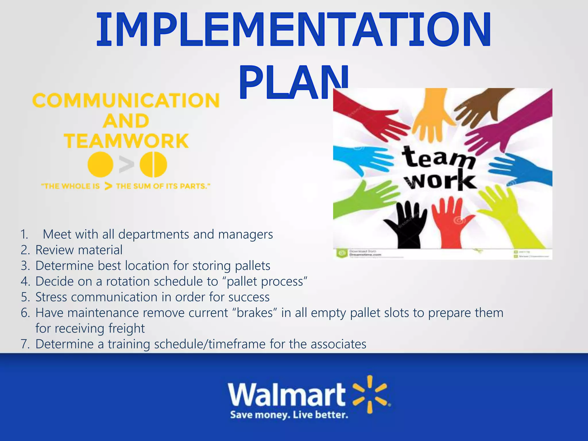 1. Meet with all departments and managers
2. Review material
3. Determine best location for storing pallets
4. Decide on a rotation schedule to “pallet process”
5. Stress communication in order for success
6. Have maintenance remove current “brakes” in all empty pallet slots to prepare them
for receiving freight
7. Determine a training schedule/timeframe for the associates
 