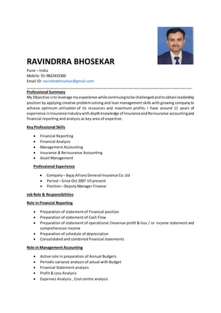 RAVINDRRA BHOSEKAR
Pune – India
Mobile: 91-9822433300
Email ID: ravindrabhosekar@gmail.com
__________________________________________________________________________________
Professional Summary
My Objective isto leverage myexperience whilecontinuingtobe challengedandtoobtainleadership
position by applying creative problemsolving and lean management skills with growing companyto
achieve optimum utilisation of its resources and maximum profits. I have around 11 years of
experience inInsuranceindustrywithdepthknowledge of InsuranceandReinsurance accountingand
financial reporting and analysis as key area of expertise.
Key Professional Skills
 Financial Reporting
 Financial Analysis
 Management Accounting
 Insurance & Reinsurance Accounting
 Asset Management
Professional Experience
 Company – Bajaj AllianzGeneral Insurance Co.Ltd
 Period – Since Oct 2007 till present
 Position –DeputyManager Finance
Job Role & Responsibilities
Role in Financial Reporting
 Preparation of statement of Financial position
 Preparation of statement of Cash Flow
 Preparation of statement of operational /revenue profit & loss / or income statement and
comprehensive income
 Preparation of schedule of depreciation
 Consolidated and combined financial statements
Role in Management Accounting
 Active role in preparation of Annual Budgets
 Periodic variance analysis of actual with Budget
 Financial Statement analysis
 Profit & Loss Analysis
 Expenses Analysis , Cost centre analysis
 