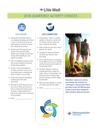 LIVE SECURE
•	 Participate in the 401(k). If you’re
not already participating, get started
– even if it’s only at 1%. If you are
participating in the 401(k), increase
your savings by any amount.
•	 Increase your HSA savings by any
amount. Once you have saved
$2,000, you can begin to invest your
money within HealthEquity. (see
website for details)
•	 Open an emergency savings account
and use direct deposit to save any
amount every paycheck.
•	 Create a 72-hour Emergency Kit
for either your home or your car. If
you already have an emergency kit,
check it so that it is up-to-date.
•	 Create and review your Emergency
Communication Plan with
your family.
•	 Decrease the times that you eat out
for a month. When you do eat out,
split an entrée with another person
or ask for a takeout container for
half of your entrée. (This is also good
for your health!)
•	 Other: ______________________
LIVE CONNECTED
•	 Listen without “fixing” to a family
member or friend for a minimum of
2-3 minutes. Do this at least two
times a week for four weeks.
•	 Write a thank you note three times a
week for four weeks.
•	 Complete an Advanced Directive
and share your decisions with
your family.
•	 Get a friend who hasn’t participated
in LiVe Well to join you in a LiVe Well
activity. Be sure you both qualify for
the quarterly reward.
•	 Eat dinner together at home as
a family three times a week for 4
weeks. Have a “no technology” rule
during the meal. If anyone breaks
the rule, they have to do the dishes
by themselves.
•	 Play a fun game together as a family
one night a week for four weeks.
•	 Other: ______________________
Remember, choose one activity
each quarter. All activities are
“self-report,” and you will need to
go online to the LiVe Well Rewards
Tracker to enter your completion
date and tell us what you learned.
2016 QUARTERLY ACTIVITY CHOICES
 
