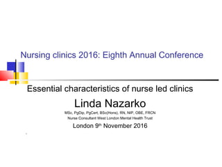 Nursing clinics 2016: Eighth Annual Conference
Essential characteristics of nurse led clinics
Linda Nazarko
MSc, PgDip, PgCert, BSc(Hons), RN, NIP, OBE, FRCN
Nurse Consultant West London Mental Health Trust
London 9th
November 2016
,
 