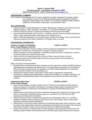 Marion P. Russell, PMP
67 Sayers Avenue – Lansdowne, Pennsylvania 19050
Home Phone (610) 622 – 5433 or Email MaryPatRussell@aol.com
PROFESSIONAL SUMMARY:
PMP Certified Project Manager with 10+ years’ experience in project management, business analysis,
and consulting. Practice formal (PMI) yet practical project management disciplines,
integrating methodologies such as PMO, ITIL and SDLC (Waterfall & Agile). Excellent
leadership, communication, organization, and presentation skills.
SKILLS/EXPERTISE:
• Extremely skilled in Project Management, Program Management, Healthcare and Financial services,
HIPAA Compliance, PMO, Information Technology, ITIL, and SDLC (Waterfall & Agile).
• IVR/VRU Telephony (Avaya IP Telephony technology) and Web based technologies.
• Expert with Microsoft Project (2010 and 2013 - schedules, task lists, resource and task assignments,
reports, charts, comparison tables, dash boards, cost, milestones, etc.).
• Expert in MS Office applications such as Word, Excel (includes Pivot Tables), Visio, and PowerPoint.
Advanced proficiency with Clarity, SharePoint, HP Quality Center, and ALM.
PROFESSIONAL EXPERIENCES:
Children’s Hospital of Philadelphia 11/2015 to 12/2015
Senior Project Manager (Contract)
• Senior Project Manager managing multiple enterprise projects for interdisciplinary (IT clinical software
applications, infrastructure, and operations) in support of hospital initiatives.
• Ability to manage in a matrix organization; comfortable working with senior management, as well as,
all technical layers and multiple business areas.
• Ability to build and manage project plans inclusive of tasks, resource forecast, and cost.
• Assignment ended due to hospital budget constraints; several projects were cancelled and
contracting staff was let go.
Major Job Duties and Responsibilities:
• Managed three cross-functional projects; led teams of 6-20 project team members (CHOP employees
and independent consultants) with specific focus on Clinical software applications and Infrastructure
(EPIC and Lawson enhancements and upgrades, new “EMR” software application for automating
medical records to replace manual processing, etc.).
• Developed the project charters, project plans, status reports, supported the requirements
development, validated project deliverables to comply with the PMO, ITIL, and SDLC standards, and
supported the development/completion of the statement of work (SOW for the EPIC and Lawson
projects).
Independence Blue Cross 05/2005 to 03/2015
Senior Project Manager
• Senior Project Manager managing complex Avaya IP Telephony technologies and Web services
enterprise programs and projects; specializing in managing multiple projects simultaneously for IT
software applications, infrastructure, and operations in support of Independence Blue Cross
initiatives.
• Responsible for assembling project plans and teamwork assignments, directing and monitoring work
effort on a daily basis, identifying resource needs, etc.; led teams of up to 80 resources (IBC
employees and independent consultants).
• Ability to implement project management processes and methodologies (PMO, ITIL, and SDLC –
waterfall and agile) to ensure projects are delivered on time, within budget, adhere to high quality
standards, and meet customer expectations.
• Responsible for tracking key project milestones and adjusting project plans and/or resources to meet
the needs of the project and/or customers; coordinated communication with all areas of the enterprise
that impacts the scope, budget, risk and resources of the work effort being managed.
• Initially hired by IBC as a consultant (Senior Project Manager / PMO Specialist) in 2005 for the EDI
Redesign project, Member Portal enhancements, and PMO project related activities and training for
 