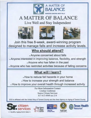 A MATTER OF
BALANCE
MANAGING CONCERNS ABOUT FALLS
A MATTER OF BALANCE
Live Well and Stay Independent
Join this free 8-week, award-winning program
designed to manage falls and increase activity levels.
Who should attend?
• Anyone concerned about falls
• Anyone interested in improving balance, flexibility, and strength
• Anyone who has fallen in the past
• Anyone who has restricted activities because of falling concerns
What will I learn?
• How to reduce fall hazards in your home
• How to increase your strength and balance
• How to improve your overall health through increased activity
For More Information Contact:
Lindsay Lindeman
Senior Citizen Services
817-413-4949 ext 214
SCS is affiliated with the United Way of Tarrant County and the Area Agency on Aging of Tarrant County.
Sr.citizen
• services
* Healthy Aging Storts Here *
IIAreaAgency
)U-:!!
United I~
Way ~
UnltedWl'f
ofTarrantCounty
• ) A Texas Health
........:••<:.:••!.····· tt1 Resources•
T•ITlllli Coanty
l'ablic Ht•lth
 