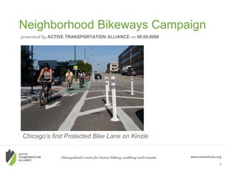 Neighborhood Bikeways Campaign
presented by ACTIVE TRANSPORTATION ALLIANCE on 00.00.0000




Chicago’s first Protected Bike Lane on Kinzie


                Chicagoland’s voice for better biking, walking and transit.   www.activetrans.org

                                                                                               1
 