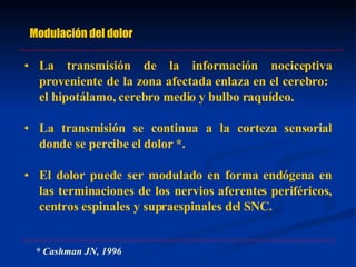 Modulación del dolor La transmisión de la información nociceptiva proveniente de la zona afectada enlaza en el cerebro:  el hipotálamo, cerebro medio y bulbo raquídeo. La transmisión se continua a la corteza sensorial donde se percibe el dolor *. El dolor puede ser modulado en forma endógena en las terminaciones de los nervios aferentes periféricos, centros espinales y supraespinales del SNC. * Cashman JN, 1996 