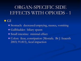 ORGAN-SPECIFIC SIDE EFFECTS WITH OPIOIDS - 1 GI Stomach:  decreased emptying, nausea, vomiting Gallbladder:  biliary spasm Small intestine:  minimal effect Colon:  ileus, constipation (Mostafa.  Br J Anaesth 2003; 91:815), fecal impaction 