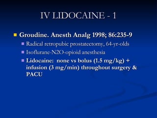 IV LIDOCAINE - 1 Groudine. Anesth Analg 1998; 86:235-9 Radical retropubic prostatectomy, 64-yr-olds Isoflurane-N2O-opioid anesthesia Lidocaine:  none vs bolus (1.5 mg/kg) + infusion (3 mg/min) throughout surgery & PACU 