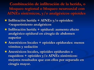 Combinación de infiltración de la herida, o bloqueo regional o bloqueo neuroaxial con AINEs sistémicos, y/o analgésicos opioides  Infiltración herida + AINEs y/o opioides: <requerimiento analgésicos Infiltración herida + epidural: aumenta efecto analgésico epidural en cirugía de abdomen superior Anestésicos locales + opioides epidurales: menos vómitos y sedación Anestésicos locales, opioides epidurales o raquídeos + opioides y/o AINEs sistémicos: mejores resultados que con ellos por separado en cirugía mayor.  