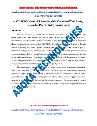 ELECTRICAL PROJECTS USING MATLAB/SIMULINK 
Gmail: asokatechnologies@gmail.com, Website: http://www.asokatechnologies.in 
0-9347143789/9949240245 
A STATCOM-Control Scheme for Grid Connected Wind Energy 
System for Power Quality Improvement 
For Simulation Results of the project Contact Us 
Gmail: asokatechnologies@gmail.com, Website: http://www.asokatechnologies.in 
0-9347143789/9949240245 
ABSTRACT: 
Injection of the wind power into an electric grid affects the power quality. The 
performance of the wind turbine and thereby power quality are determined on the basis of 
measurements and the norms followed according to the guideline specified in International 
Electro-technical Commission standard, IEC-61400. The influence of the wind turbine in the grid 
system concerning the power quality measurements are-the active power, reactive power, 
variation of voltage, flicker, harmonics, and electrical behavior of switching operation and these 
are measured according to national/international guidelines. The paper study demonstrates the 
power quality problem due to installation of wind turbine with the grid. In this proposed scheme 
STATic COMpensator (STATCOM) is connected at a point of common coupling with a battery 
energy storage system (BESS) to mitigate the power quality issues. 
The battery energy storage is integrated to sustain the real power source under fluctuating 
wind power. The STATCOM control scheme for the grid connected wind energy generation 
system for power quality improvement is simulated using MATLAB/SIMULINK in power 
system block set. The effectiveness of the proposed scheme relives the main supply source from 
the reactive power demand of the load and the induction generator. The development of the grid 
co-ordination rule and the scheme for improvement in power quality norms as per IEC-standard 
on the grid has been presented. 
 