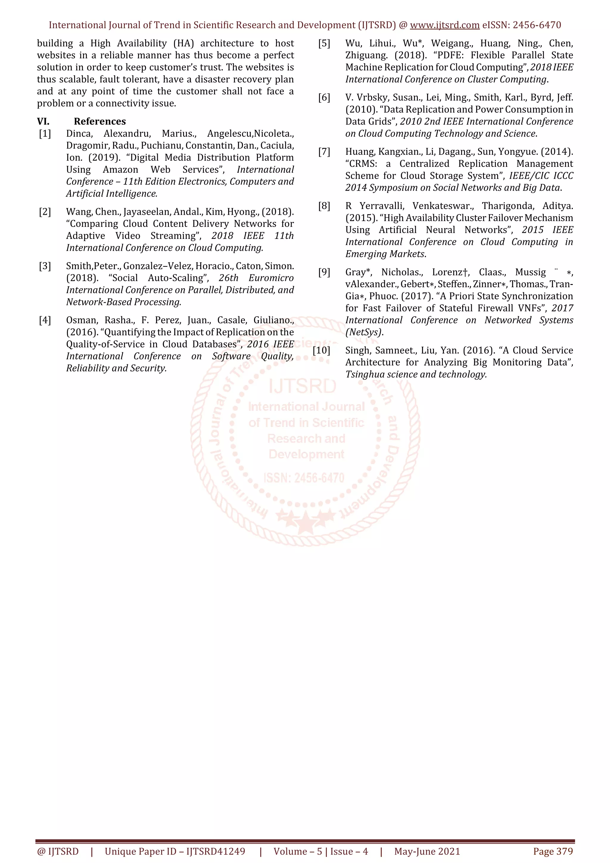 International Journal of Trend in Scientific Research and Development (IJTSRD) @ www.ijtsrd.com eISSN: 2456-6470
@ IJTSRD | Unique Paper ID – IJTSRD41249 | Volume – 5 | Issue – 4 | May-June 2021 Page 379
building a High Availability (HA) architecture to host
websites in a reliable manner has thus become a perfect
solution in order to keep customer’s trust. The websites is
thus scalable, fault tolerant, have a disaster recovery plan
and at any point of time the customer shall not face a
problem or a connectivity issue.
VI. References
[1] Dinca, Alexandru, Marius., Angelescu,Nicoleta.,
Dragomir, Radu., Puchianu, Constantin, Dan., Caciula,
Ion. (2019). “Digital Media Distribution Platform
Using Amazon Web Services”, International
Conference – 11th Edition Electronics, Computers and
Artificial Intelligence.
[2] Wang, Chen., Jayaseelan, Andal., Kim, Hyong., (2018).
“Comparing Cloud Content Delivery Networks for
Adaptive Video Streaming”, 2018 IEEE 11th
International Conference on Cloud Computing.
[3] Smith,Peter., Gonzalez–Velez, Horacio., Caton, Simon.
(2018). “Social Auto-Scaling”, 26th Euromicro
International Conference on Parallel, Distributed, and
Network-Based Processing.
[4] Osman, Rasha., F. Perez, Juan., Casale, Giuliano.,
(2016). “Quantifying the Impact of Replication on the
Quality-of-Service in Cloud Databases”, 2016 IEEE
International Conference on Software Quality,
Reliability and Security.
[5] Wu, Lihui., Wu*, Weigang., Huang, Ning., Chen,
Zhiguang. (2018). “PDFE: Flexible Parallel State
Machine Replication forCloudComputing”,2018IEEE
International Conference on Cluster Computing.
[6] V. Vrbsky, Susan., Lei, Ming., Smith, Karl., Byrd, Jeff.
(2010). “Data Replication and Power Consumptionin
Data Grids”, 2010 2nd IEEE International Conference
on Cloud Computing Technology and Science.
[7] Huang, Kangxian., Li, Dagang., Sun, Yongyue. (2014).
“CRMS: a Centralized Replication Management
Scheme for Cloud Storage System”, IEEE/CIC ICCC
2014 Symposium on Social Networks and Big Data.
[8] R Yerravalli, Venkateswar., Tharigonda, Aditya.
(2015). “High AvailabilityClusterFailoverMechanism
Using Artificial Neural Networks”, 2015 IEEE
International Conference on Cloud Computing in
Emerging Markets.
[9] Gray*, Nicholas., Lorenz†, Claas., Mussig ¨ ∗,
vAlexander.,Gebert∗,Steffen.,Zinner∗, Thomas.,Tran-
Gia∗, Phuoc. (2017). “A Priori State Synchronization
for Fast Failover of Stateful Firewall VNFs”, 2017
International Conference on Networked Systems
(NetSys).
[10] Singh, Samneet., Liu, Yan. (2016). “A Cloud Service
Architecture for Analyzing Big Monitoring Data”,
Tsinghua science and technology.
 