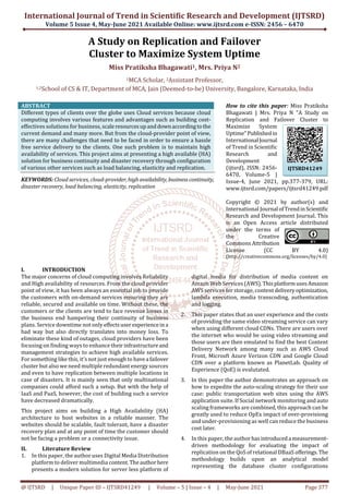 International Journal of Trend in Scientific Research and Development (IJTSRD)
Volume 5 Issue 4, May-June 2021 Available Online: www.ijtsrd.com e-ISSN: 2456 – 6470
@ IJTSRD | Unique Paper ID – IJTSRD41249 | Volume – 5 | Issue – 4 | May-June 2021 Page 377
A Study on Replication and Failover
Cluster to Maximize System Uptime
Miss Pratiksha Bhagawati1, Mrs. Priya N2
1MCA Scholar, 2Assistant Professor,
1,2School of CS & IT, Department of MCA, Jain (Deemed-to-be) University, Bangalore, Karnataka, India
ABSTRACT
Different types of clients over the globe uses Cloud services because cloud
computing involves various features and advantages such as building cost-
effectives solutions for business, scaleresourcesupanddownaccordingtothe
current demand and many more. But from the cloud-provider point of view,
there are many challenges that need to be faced in order to ensure a hassle
free service delivery to the clients. One such problem is to maintain high
availability of services. This project aims at presenting a high available (HA)
solution for business continuity and disaster recovery through configuration
of various other services such as load balancing, elasticity and replication.
KEYWORDS: Cloud services, cloud-provider, highavailability, businesscontinuity,
disaster recovery, load balancing, elasticity, replication
How to cite this paper: Miss Pratiksha
Bhagawati | Mrs. Priya N "A Study on
Replication and Failover Cluster to
Maximize System
Uptime"Publishedin
International Journal
of Trend in Scientific
Research and
Development
(ijtsrd), ISSN: 2456-
6470, Volume-5 |
Issue-4, June 2021, pp.377-379, URL:
www.ijtsrd.com/papers/ijtsrd41249.pdf
Copyright © 2021 by author(s) and
International Journal ofTrendinScientific
Research and Development Journal. This
is an Open Access article distributed
under the terms of
the Creative
Commons Attribution
License (CC BY 4.0)
(http://creativecommons.org/licenses/by/4.0)
I. INTRODUCTION
The major concerns of cloud computing involves Reliability
and High availability of resources. From the cloud provider
point of view, it has been always an essential job to provide
the customers with on-demand services ensuring they are
reliable, secured and available on time. Without these, the
customers or the clients are tend to face revenue losses in
the business end hampering their continuity of business
plans. Service downtime not only effectsuser experienceina
bad way but also directly translates into money loss. To
eliminate these kind of outages, cloud providers have been
focusing on finding ways to enhance theirinfrastructureand
management strategies to achieve high available services.
For something like this, it’s not just enough to havea failover
cluster but also we need multiple redundant energy sources
and even to have replication between multiple locations in
case of disasters. It is mainly seen that only multinational
companies could afford such a setup. But with the help of
IaaS and PaaS, however, the cost of building such a service
have decreased dramatically.
This project aims on building a High Availability (HA)
architecture to host websites in a reliable manner. The
websites should be scalable, fault tolerant, have a disaster
recovery plan and at any point of time the customer should
not be facing a problem or a connectivity issue.
II. Literature Review
1. In this paper, the author uses Digital Media Distribution
platform to deliver multimedia content.Theauthorhere
presents a modern solution for server less platform of
digital media for distribution of media content on
Amzon Web Services (AWS). ThisplatformusesAmazon
AWS services for storage, content deliveryoptimization,
lambda execution, media transcoding, authentication
and logging.
2. This paper states that an user experience and the costs
of providing the same video streaming service can vary
when using different cloud CDNs. There are users over
the internet who would be using video streaming and
those users are then emulated to find the best Content
Delivery Network among many such as AWS Cloud
Front, Microsft Azure Verizon CDN and Google Cloud
CDN over a platform known as PlanetLab. Quality of
Experience (QoE) is evalutated.
3. In this paper the author demonstrates an approach on
how to expedite the auto-scaling strategy for their use
case: public transportation web sites using the AWS
application suite. If Social network monitoring and auto
scaling frameworks are combined, this approach can be
greatly used to reduce OpEx impact of over-provisiong
and under-provisioning as well can reduce the business
cost later.
4. In this paper, the authorhasintroduceda measurement-
driven methodology for evaluating the impact of
replication on the QoS of relational DBaaS offerings.The
methodology builds upon an analytical model
representing the database cluster configurations
IJTSRD41249
 