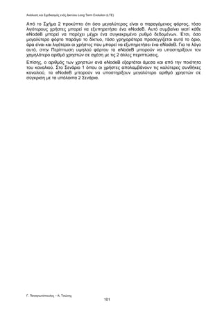 Ανάλυση και Σχεδιασμός ενός Δικτύου Long Term Evolution (LTE)
Γ. Παναγιωτόπουλος – Α. Τσώνης
101
Από το Σχήμα 2 προκύπτει ότι όσο μεγαλύτερος είναι ο παραγόμενος φόρτος, τόσο
λιγότερους χρήστες μπορεί να εξυπηρετήσει ένα eNodeB. Αυτό συμβαίνει γιατί κάθε
eNodeB μπορεί να παρέχει μέχρι ένα συγκεκριμένο ρυθμό δεδομένων. Έτσι, όσο
μεγαλύτερο φόρτο παράγει το δίκτυο, τόσο γρηγορότερα προσεγγίζεται αυτό το όριο,
άρα είναι και λιγότεροι οι χρήστες που μπορεί να εξυπηρετήσει ένα eNodeB. Για το λόγο
αυτό, στην Περίπτωση υψηλού φόρτου τα eNodeB μπορούν να υποστηρίξουν τον
χαμηλότερο αριθμό χρηστών σε σχέση με τις 2 άλλες περιπτώσεις.
Επίσης, ο αριθμός των χρηστών ανά eNodeB εξαρτάται άμεσα και από την ποιότητα
του καναλιού. Στο Σενάριο 1 όπου οι χρήστες απολαμβάνουν τις καλύτερες συνθήκες
καναλιού, τα eNodeB μπορούν να υποστηρίξουν μεγαλύτερο αριθμό χρηστών σε
σύγκριση με τα υπόλοιπα 2 Σενάρια.
 