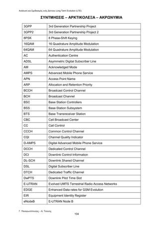 Ανάλυση και Σχεδιασμός ενός Δικτύου Long Term Evolution (LTE)
Γ. Παναγιωτόπουλος – Α. Τσώνης
104
ΣΥΝΤΜΗΣΕΙΣ – ΑΡΚΤΙΚΟΛΕΞΑ – ΑΚΡΩΝΥΜΙΑ
3GPP 3rd Generation Partnership Project
3GPP2 3rd Generation Partnership Project 2
8PSK 8 Phase-Shift Keying
16QAM 16 Quadrature Amplitude Modulation
64QAM 64 Quadrature Amplitude Modulation
AC Authentication Centre
ADSL Asymmetric Digital Subscriber Line
AM Acknowledged Mode
AMPS Advanced Mobile Phone Service
APN Access Point Name
ARP Allocation and Retention Priority
BCCH Broadcast Control Channel
BCH Broadcast Channel
BSC Base Station Controllers
BSS Base Station Subsystem
BTS Base Transreceiver Station
CBC Cell Broadcast Center
CC Call Control
CCCH Common Control Channel
CQI Channel Quality Indicator
D-AMPS Digital Advanced Mobile Phone Service
DCCH Dedicated Control Channel
DCI Downlink Control Information
DL-SCH Downlink Shared Channel
DSL Digital Subscriber Line
DTCH Dedicated Traffic Channel
DwPTS Downlink Pilot Time Slot
Ε-UTRAN Evolved UMTS Terrestrial Radio Access Networks
EDGE Enhanced Data rates for GSM Evolution
EIR Equipment Identity Register
eNodeB E-UTRAN Node B
 