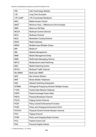 Ανάλυση και Σχεδιασμός ενός Δικτύου Long Term Evolution (LTE)
Γ. Παναγιωτόπουλος – Α. Τσώνης
106
ITM Inter-Technology Mobility
LTE Long Term Evolution
LTE CoMP LTE Coordinated Multipoint
MAC Media Access Control
MADE
Minimum Area – Difference to the Envelope
MBR Maximum Bit Rate
MCCH Multicast Control Channel
MCH Multicast Channel
MCS Modulation Coding Scheme
MGW Media Gateway
ΜΙΜΟ Multiple Input Multiple Output
ΜΙΡ Mobile IP
MM Mobility Management
ΜΜΕ Mobile Management Entity
MMS Multimedia Messaging Service
MPLS Multiprotocol Label Switching
MSC Mobile Switching Centre
MTCH Multicast Traffic Channel
MU-MIMO Multi-User MIMO
NAS Non Access Stratum
NMT Nordic Mobile Telephone
NSS Network Switching Subsystem
OFDMA Orthogonal Frequency-Division Multiple Access
P-GW Packet Data Network Gateway
PAPR Peak-to-Average Power Ratio
PBCH Physical Broadcast Channel
PCCH Paging Control Channel
PCEF Policy Control Enforcement Function
PCEP Policy and Charging Enforcement Point
PCFICH Physical Control Format Indicator Channel
PCH Paging Channel
PCRF Policy and Charging Rules Function
PCU Packet Control Unit
PDC Personal Digital Cellular
 