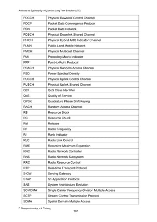 Ανάλυση και Σχεδιασμός ενός Δικτύου Long Term Evolution (LTE)
Γ. Παναγιωτόπουλος – Α. Τσώνης
107
PDCCH Physical Downlink Control Channel
PDCP Packet Data Convergence Protocol
PDN Packet Data Network
PDSCH Physical Downlink Shared Channel
PHICH Physical Hybrid ARQ Indicator Channel
PLMN Public Land Mobile Network
PMCH Physical Multicast Channel
PMI Precoding Matrix Indicator
PPP Point-to-Point Protocol
PRACH Physical Random Access Channel
PSD Power Spectral Density
PUCCH Physical Uplink Control Channel
PUSCH Physical Uplink Shared Channel
QCI QoS Class Identifier
QoS Quality of Service
QPSK Quadrature Phase Shift Keying
RACH Random Access Channel
RB Resource Block
RC Resource Chunk
Rel Release
RF Radio Frequency
RI Rank Indicator
RLC Radio Link Control
RME Recursive Maximum Expansion
RNC Radio Network Controller
RNS Radio Network Subsystem
RRC Radio Resource Control
RTP Real-time Transport Protocol
S-GW Serving Gateway
S1AP S1 Application Protocol
SAE System Architecture Evolution
SC-FDMA Single Carrier Frequency-Division Multiple Access
SCTP Stream Control Transmission Protocol
SDMA Spatial Domain Multiple Access
 