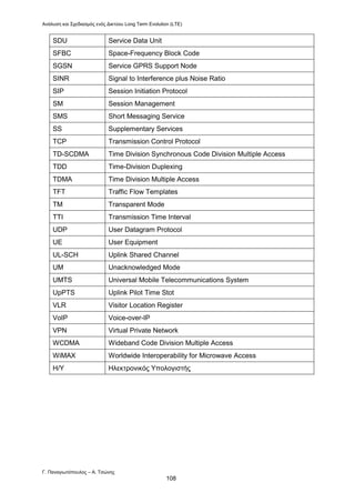 Ανάλυση και Σχεδιασμός ενός Δικτύου Long Term Evolution (LTE)
Γ. Παναγιωτόπουλος – Α. Τσώνης
108
SDU Service Data Unit
SFBC Space-Frequency Block Code
SGSN Service GPRS Support Node
SINR Signal to Interference plus Noise Ratio
SIP Session Initiation Protocol
SM Session Management
SMS Short Messaging Service
SS Supplementary Services
TCP Transmission Control Protocol
TD-SCDMA Time Division Synchronous Code Division Multiple Access
TDD Time-Division Duplexing
TDMA Time Division Multiple Access
TFT Traffic Flow Templates
TM Transparent Mode
ΤΤΙ Transmission Time Interval
UDP User Datagram Protocol
UE User Equipment
UL-SCH Uplink Shared Channel
UM Unacknowledged Mode
UMTS Universal Mobile Telecommunications System
UpPTS Uplink Pilot Time Stot
VLR Visitor Location Register
VoIP Voice-over-IP
VPN Virtual Private Network
WCDMA Wideband Code Division Multiple Access
WiMAX Worldwide Interoperability for Microwave Access
Η/Υ Ηλεκτρονικός Υπολογιστής
 