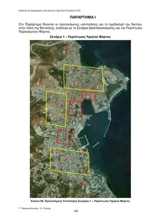 Ανάλυση και Σχεδιασμός ενός Δικτύου Long Term Evolution (LTE)
Γ. Παναγιωτόπουλος – Α. Τσώνης
109
ΠΑΡΑΡΤΗΜΑ Ι
Στο Παράρτημα δίνονται οι προτεινόμενες υλοποιήσεις για το σχεδιασμό του δικτύου
στην πόλη της Μυτιλήνης, ανάλογα με το Σενάριο Διαστασιολόγησης και την Περίπτωση
Παραγόμενου Φόρτου.
Σενάριο 1 – Περίπτωση Υψηλού Φόρτου
Εικόνα 58. Προτεινόμενη Υλοποίηση Σεναρίου 1 – Περίπτωση Υψηλού Φόρτου
 