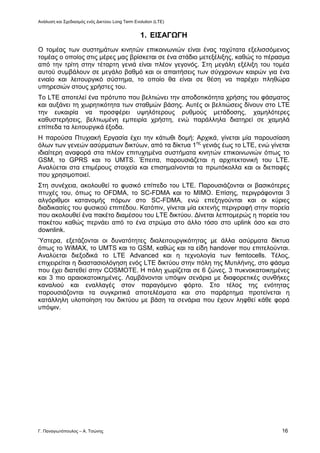 Ανάλυση και Σχεδιασμός ενός Δικτύου Long Term Evolution (LTE)
Γ. Παναγιωτόπουλος – Α. Τσώνης 16
1. ΕΙΣΑΓΩΓΗ
Ο τομέας των συστημάτων κινητών επικοινωνιών είναι ένας ταχύτατα εξελισσόμενος
τομέας ο οποίος στις μέρες μας βρίσκεται σε ένα στάδιο μετεξέλιξης, καθώς το πέρασμα
από την τρίτη στην τέταρτη γενιά είναι πλέον γεγονός. Στη μεγάλη εξέλιξη του τομέα
αυτού συμβάλουν σε μεγάλο βαθμό και οι απαιτήσεις των σύγχρονων καιρών για ένα
ενιαίο και λειτουργικό σύστημα, το οποίο θα είναι σε θέση να παρέχει πληθώρα
υπηρεσιών στους χρήστες του.
Το LTE αποτελεί ένα πρότυπο που βελτιώνει την αποδοτικότητα χρήσης του φάσματος
και αυξάνει τη χωρητικότητα των σταθμών βάσης. Αυτές οι βελτιώσεις δίνουν στο LTE
την ευκαιρία να προσφέρει υψηλότερους ρυθμούς μετάδοσης, χαμηλότερες
καθυστερήσεις, βελτιωμένη εμπειρία χρήστη, ενώ παράλληλα διατηρεί σε χαμηλά
επίπεδα τα λειτουργικά έξοδα.
Η παρούσα Πτυχιακή Εργασία έχει την κάτωθι δομή: Αρχικά, γίνεται μία παρουσίαση
όλων των γενεών ασύρματων δικτύων, από τα δίκτυα 1ης
γενιάς έως το LTE, ενώ γίνεται
ιδιαίτερη αναφορά στα πλέον επιτυχημένα συστήματα κινητών επικοινωνιών όπως το
GSM, το GPRS και το UMTS. Έπειτα, παρουσιάζεται η αρχιτεκτονική του LTE.
Αναλύεται στα επιμέρους στοιχεία και επισημαίνονται τα πρωτόκολλα και οι διεπαφές
που χρησιμοποιεί.
Στη συνέχεια, ακολουθεί το φυσικό επίπεδο του LTE. Παρουσιάζονται οι βασικότερες
πτυχές του, όπως το OFDMA, το SC-FDMA και το MIMO. Επίσης, περιγράφονται 3
αλγόριθμοι κατανομής πόρων στο SC-FDMA, ενώ επεξηγούνται και οι κύριες
διαδικασίες του φυσικού επιπέδου. Κατόπιν, γίνεται μία εκτενής περιγραφή στην πορεία
που ακολουθεί ένα πακέτο διαμέσου του LTE δικτύου. Δίνεται λεπτομερώς η πορεία του
πακέτου καθώς περνάει από το ένα στρώμα στο άλλο τόσο στο uplink όσο και στο
downlink.
Ύστερα, εξετάζονται οι δυνατότητες διαλειτουργικότητας με άλλα ασύρματα δίκτυα
όπως το WiMAX, το UMTS και το GSM, καθώς και τα είδη handover που επιτελούνται.
Αναλύεται διεξοδικά το LTE Advanced και η τεχνολογία των femtocells. Τέλος,
επιχειρείται η διαστασιολόγηση ενός LTE δικτύου στην πόλη της Μυτιλήνης, στο φάσμα
που έχει διατεθεί στην COSMOTE. Η πόλη χωρίζεται σε 6 ζώνες, 3 πυκνοκατοικημένες
και 3 πιο αραιοκατοικημένες. Λαμβάνονται υπόψιν σενάρια με διαφορετικές συνθήκες
καναλιού και εναλλαγές στον παραγόμενο φόρτο. Στο τέλος της ενότητας
παρουσιάζονται τα συγκριτικά αποτελέσματα και στο παράρτημα προτείνεται η
κατάλληλη υλοποίηση του δικτύου με βάση τα σενάρια που έχουν ληφθεί κάθε φορά
υπόψιν.
 