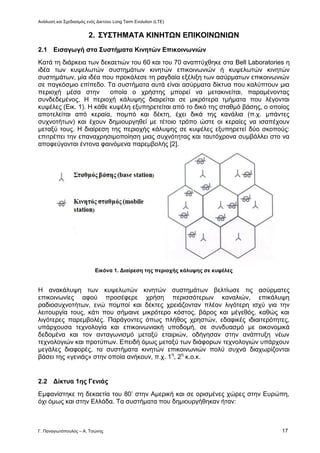 Ανάλυση και Σχεδιασμός ενός Δικτύου Long Term Evolution (LTE)
Γ. Παναγιωτόπουλος – Α. Τσώνης 17
2. ΣΥΣΤΗΜΑΤΑ ΚΙΝΗΤΩΝ ΕΠΙΚΟΙΝΩΝΙΩΝ
2.1 Εισαγωγή στα Συστήματα Κινητών Επικοινωνιών
Κατά τη διάρκεια των δεκαετιών του 60 και του 70 αναπτύχθηκε στα Bell Laboratories η
ιδέα των κυψελωτών συστημάτων κινητών επικοινωνιών ή κυψελωτών κινητών
συστημάτων, μία ιδέα που προκάλεσε τη ραγδαία εξέλιξη των ασύρματων επικοινωνιών
σε παγκόσμιο επίπεδο. Τα συστήματα αυτά είναι ασύρματα δίκτυα που καλύπτουν μια
περιοχή μέσα στην οποία ο χρήστης μπορεί να μετακινείται, παραμένοντας
συνδεδεμένος. Η περιοχή κάλυψης διαιρείται σε μικρότερα τμήματα που λέγονται
κυψέλες (Εικ. 1). Η κάθε κυψέλη εξυπηρετείται από το δικό της σταθμό βάσης, ο οποίος
αποτελείται από κεραία, πομπό και δέκτη, έχει δικά της κανάλια (π.χ. μπάντες
συχνοτήτων) και έχουν δημιουργηθεί με τέτοιο τρόπο ώστε οι κεραίες να ισαπέχουν
μεταξύ τους. Η διαίρεση της περιοχής κάλυψης σε κυψέλες εξυπηρετεί δύο σκοπούς:
επιτρέπει την επαναχρησιμοποίηση μιας συχνότητας και ταυτόχρονα συμβάλλει στο να
αποφεύγονται έντονα φαινόμενα παρεμβολής [2].
Εικόνα 1. Διαίρεση της περιοχής κάλυψης σε κυψέλες
Η ανακάλυψη των κυψελωτών κινητών συστημάτων βελτίωσε τις ασύρματες
επικοινωνίες αφού προσέφερε χρήση περισσότερων καναλιών, επικάλυψη
ραδιοσυχνοτήτων, ενώ πομποί και δέκτες χρειάζονταν πλέον λιγότερη ισχύ για την
λειτουργία τους, κάτι που σήμαινε μικρότερο κόστος, βάρος και μέγεθός, καθώς και
λιγότερες παρεμβολές. Παράγοντες όπως πλήθος χρηστών, εδαφικές ιδιαιτερότητες,
υπάρχουσα τεχνολογία και επικοινωνιακή υποδομή, σε συνδυασμό με οικονομικά
δεδομένα και τον ανταγωνισμό μεταξύ εταιριών, οδήγησαν στην ανάπτυξη νέων
τεχνολογιών και προτύπων. Επειδή όμως μεταξύ των διάφορων τεχνολογιών υπάρχουν
μεγάλες διαφορές, τα συστήματα κινητών επικοινωνιών πολύ συχνά διαχωρίζονται
βάσει της «γενιάς» στην οποία ανήκουν, π.χ. 1η
, 2η
κ.ο.κ.
2.2 Δίκτυα 1ης Γενιάς
Εμφανίστηκε τη δεκαετία του 80’ στην Αμερική και σε ορισμένες χώρες στην Ευρώπη,
όχι όμως και στην Ελλάδα. Τα συστήματα που δημιουργήθηκαν ήταν:
 