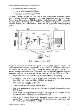 Ανάλυση και Σχεδιασμός ενός Δικτύου Long Term Evolution (LTE)
Γ. Παναγιωτόπουλος – Α. Τσώνης 19
 να υποστηρίζει διεθνή περιαγωγή
 να παρέχει καλή φασματική απόδοση
 να προσφέρει συμβατότητα με το ISDN
Τα βασικά δικτυακά στοιχεία του GSM είναι το BSS (Base Station Subsystem) και το
NSS (Network Switching Subsystem). Το BSS αποτελείται από το BTS (Base
Transreceiver Station) και το BSC (Base Station Controllers), ενώ το NSS συγκροτούν
τα MSC (Mobile Switching Centre), VLR (Visitor Location Register), HLR (Home
Location Register), AC (Authentication Centre), και EIR (Equipment Identity Register)
(Εικ. 2).
Εικόνα 2. Αρχιτεκτονική του GSM
Η μεγάλη καινοτομία του GSM είναι η μετάδοση με χρήση ψηφιακού σήματος. Η
μετάδοση ψηφιακού σήματος έφερε πολλές αλλαγές, όπως τη μείωση του κόστους των
υποδομών του δικτύου, ενώ και οι συσκευές έγιναν μικρότερες. Βασικά της
χαρακτηριστικά η αξιοπιστία στη μετάδοση φωνής και η μετάδοση δεδομένων, έστω και
με χαμηλή ταχύτητα, ενώ απ’τα σημαντικότερα χαρακτηριστικά του GSM είναι τα εξής:
 Χρησιμοποιεί και FDMA και TDMA τεχνολογίες πολλαπλής πρόσβασης
 Λειτουργεί στα 890 – 915, 1710 – 1785 και 1850 - 1910 MHz στο uplink και στα
935 – 960, 1805 – 1880 και 1930 – 1990 MHz στο downlink
 Κάθε κανάλι έχει εύρος ζώνης 200 kHz
 Ο ρυθμός καναλιού που παρέχει είναι 9,6 kbps
 Το σχήμα διαμόρφωσης που χρησιμοποιεί είναι το GMSK (Gaussian Minimum
Shift Keying)
 Η ακτίνα κάθε κυψέλης σε αραιοκατοικημένες περιοχές είναι έως και 35Km ενώ σε
πυκνοκατοικημένες περιοχές δεν ξεπερνά τα 300 μέτρα
 Παρέχει την υπηρεσία SMS (Short Messaging Service) που προσφέρει την
αποστολή και την λήψη κειμένου μέχρι και 160 αλφαριθμητικών χαρακτήρων από
ένα κινητό προς ένα οποιοδήποτε άλλο [3].
 