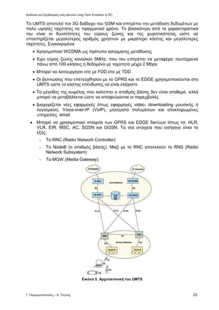 Ανάλυση και Σχεδιασμός ενός Δικτύου Long Term Evolution (LTE)
Γ. Παναγιωτόπουλος – Α. Τσώνης 23
Το UMTS αποτελεί τον 3G διάδοχο του GSM και επιτρέπει την μετάδοση δεδομένων με
πολύ υψηλές ταχύτητες σε πραγματικό χρόνο. Το βασικότερο από τα χαρακτηριστικά
του είναι οι δυνατότητες του εύρους ζώνης και της χωρητικότητας ώστε να
υποστηρίζεται μεγαλύτερος αριθμός χρηστών με μικρότερο κόστος και μεγαλύτερες
ταχύτητες. Συγκεκριμένα:
 Χρησιμοποιεί WCDMA ως πρότυπο ασύρματης μετάδοσης
 Έχει εύρος ζώνης καναλιού 5ΜΗz, που του επιτρέπει να μεταφέρει ταυτόχρονα
πάνω από 100 κλήσεις ή δεδομένα με ταχύτητα μέχρι 2 Mbps
 Μπορεί να λειτουργήσει είτε με FDD είτε με TDD
 Οι βελτιώσεις που επετεύχθησαν με το GPRS και το EDGE χρησιμοποιούνται στο
UMTS ώστε το κόστος επένδυσης να είναι ελάχιστο
 Το μέγεθος της κυψέλης που καλύπτει ο σταθμός βάσης δεν είναι σταθερό, αλλά
μπορεί να μεταβάλλεται ώστε να αποφεύγονται οι παρεμβολές
 Διαχειρίζεται νέες εφαρμογές όπως εφαρμογές video, downloading μουσικής ή
λογισμικού, Voice-over-IP (VoIP), μηνύματα πολυμέσων και ολοκληρωμένες
υπηρεσίες email
 Μπορεί να χρησιμοποιεί στοιχεία των GPRS και EDGE δικτύων όπως τα: HLR,
VLR, EIR, MSC, AC, SGSN και GGSN. Τα νέα στοιχεία που εισήγαγε είναι τα
εξής:
- Το RNC (Radio Network Controller)
- To NodeB (ο σταθμός βάσης). Μαζί με το RNC αποτελούν το RNS (Radio
Network Subsystem)
- To MGW (Media Gateway)
Εικόνα 5. Αρχιτεκτονική του UMTS
 