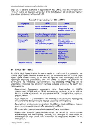 Ανάλυση και Σχεδιασμός ενός Δικτύου Long Term Evolution (LTE)
Γ. Παναγιωτόπουλος – Α. Τσώνης 24
Στην Εικ. 5 φαίνεται αναλυτικά η αρχιτεκτονική του UMTS, ενώ στη συνέχεια στον
Πίνακα 4 γίνεται μία σύγκριση μεταξύ των 2 πιο διαδεδομένων 2G και 3G συστημάτων
στον κόσμο αλλά και στην Ελλάδα [1],[3].
Πίνακας 4. Σύγκριση συστημάτων GSM και UMTS
2.6 Δίκτυα 3.5G – HSPA
Το HSPA (High Speed Packet Access) αποτελεί το συνδυασμό 2 τεχνολογιών, του
HSDPA (High Speed Downlink Packet Access) για το downlink και του HSUPA (High
Speed Uplink Packet Access) για το uplink.Το πρότυπο αυτό αναπτύχθηκε ώστε να
προσφέρει ταχύτητες μεγαλύτερες από του UMTS με σκοπό να μπορέσει να
ανταγωνιστεί τις υπηρεσίες ευρυζωνικότητας της σταθερής τηλεφωνίας και να
υποστηρίξει υπηρεσίες που απαιτούν υψηλούς ρυθμούς μετάδοσης. Τα οφέλη που
προσφέρει είναι:
 Χρησιμοποιεί διαμόρφωση υψηλότερης τάξης. Συγκεκριμένα, το HSDPA
χρησιμοποιεί 16QAM αντί για QPSK, επιτρέποντας ταχύτητες μέχρι τα 14Mbps,
ενώ το HSUPA εξακολουθεί να χρησιμοποιεί QPSK, επιτυγχάνοντας ταχύτητες
μέχρι 5,8 Mbps.
 Έχει μικρότερο ΤΤΙ (Transmission Time Interval) βελτιώνοντας την προσαρμογή
στις fastchannel διακυμάνσεις και παρέχει μειωμένες καθυστερήσεις.
 Χρησιμοποιεί μετάδοση κοινού καναλιού. Μοιράζοντας τους διαθέσιμους πόρους
επιτυγχάνονται υψηλότερα επίπεδα φασματικής απόδοσης.
 Μεγιστοποιεί τη χρήση του καναλιού προσαρμόζωντας τη σύνδεση.
 Χρησιμοποιεί γρήγορο χρονοπρογραμματισμό του NodeB με προσαρμοστική
κωδικοποίηση και διαμόρφωση, δίνοντας στο σύστημα τη δυνατότητα να
ανταποκρίνεται στην κίνηση των δεδομένων, τα διαφορετικά κανάλια και τις
παρεμβολές.
 