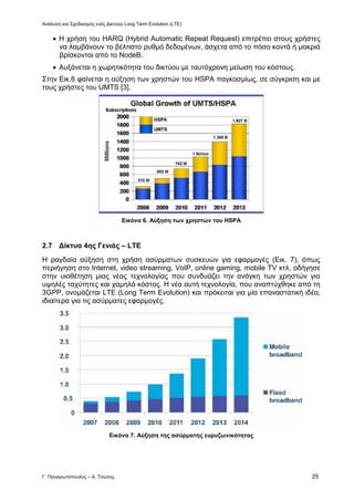 Ανάλυση και Σχεδιασμός ενός Δικτύου Long Term Evolution (LTE)
Γ. Παναγιωτόπουλος – Α. Τσώνης 25
 Η χρήση του HARQ (Hybrid Automatic Repeat Request) επιτρέπει στους χρήστες
να λαμβάνουν το βέλτιστο ρυθμό δεδομένων, άσχετα από το πόσο κοντά ή μακριά
βρίσκονται από το NodeB.
 Αυξάνεται η χωρητικότητα του δικτύου με ταυτόχρονη μείωση του κόστους.
Στην Εικ.6 φαίνεται η αύξηση των χρηστών του HSPA παγκοσμίως, σε σύγκριση και με
τους χρήστες του UMTS [3].
Εικόνα 6. Αύξηση των χρηστών του HSPA
2.7 Δίκτυα 4ης Γενιάς – LTE
Η ραγδαία αύξηση στη χρήση ασύρματων συσκευών για εφαρμογές (Εικ. 7), όπως
περιήγηση στο Internet, video streaming, VoIP, online gaming, mobile TV κτλ, οδήγησε
στην υιοθέτηση μιας νέας τεχνολογίας που συνδυάζει την ανάγκη των χρηστών για
υψηλές ταχύτητες και χαμηλό κόστος. Η νέα αυτή τεχνολογία, που αναπτύχθηκε από τη
3GPP, ονομάζεται LTE (Long Term Evolution) και πρόκειται για μία επαναστατική ιδέα,
ιδιαίτερα για τις ασύρματες εφαρμογές.
Εικόνα 7. Αύξηση της ασύρματης ευρυζωνικότητας
 