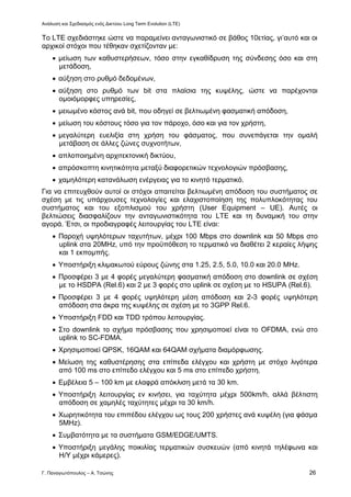 Ανάλυση και Σχεδιασμός ενός Δικτύου Long Term Evolution (LTE)
Γ. Παναγιωτόπουλος – Α. Τσώνης 26
Το LTE σχεδιάστηκε ώστε να παραμείνει ανταγωνιστικό σε βάθος 10ετίας, γι’αυτό και οι
αρχικοί στόχοι που τέθηκαν σχετίζονταν με:
 μείωση των καθυστερήσεων, τόσο στην εγκαθίδρυση της σύνδεσης όσο και στη
μετάδοση,
 αύξηση στο ρυθμό δεδομένων,
 αύξηση στο ρυθμό των bit στα πλαίσια της κυψέλης, ώστε να παρέχονται
ομοιόμορφες υπηρεσίες,
 μειωμένο κόστος ανά bit, που οδηγεί σε βελτιωμένη φασματική απόδοση,
 μείωση του κόστους τόσο για τον πάροχο, όσο και για τον χρήστη,
 μεγαλύτερη ευελιξία στη χρήση του φάσματος, που συνεπάγεται την ομαλή
μετάβαση σε άλλες ζώνες συχνοτήτων,
 απλοποιημένη αρχιτεκτονική δικτύου,
 απρόσκοπτη κινητικότητα μεταξύ διαφορετικών τεχνολογιών πρόσβασης,
 χαμηλότερη κατανάλωση ενέργειας για το κινητό τερματικό.
Για να επιτευχθούν αυτοί οι στόχοι απαιτείται βελτιωμένη απόδοση του συστήματος σε
σχέση με τις υπάρχουσες τεχνολογίες και ελαχιστοποίηση της πολυπλοκότητας του
συστήματος και του εξοπλισμού του χρήστη (User Equipment – UE). Αυτές οι
βελτιώσεις διασφαλίζουν την ανταγωνιστικότητα του LTE και τη δυναμική του στην
αγορά. Έτσι, οι προδιαγραφές λειτουργίας του LTE είναι:
 Παροχή υψηλότερων ταχυτήτων, μέχρι 100 Mbps στο downlink και 50 Mbps στο
uplink στα 20MHz, υπό την προϋπόθεση το τερματικό να διαθέτει 2 κεραίες λήψης
και 1 εκπομπής.
 Υποστήριξη κλιμακωτού εύρους ζώνης στα 1.25, 2.5, 5.0, 10.0 και 20.0 MHz.
 Προσφέρει 3 με 4 φορές μεγαλύτερη φασματική απόδοση στο downlink σε σχέση
με το HSDPA (Rel.6) και 2 με 3 φορές στο uplink σε σχέση με το HSUPA (Rel.6).
 Προσφέρει 3 με 4 φορές υψηλότερη μέση απόδοση και 2-3 φορές υψηλότερη
απόδοση στα άκρα της κυψέλης σε σχέση με το 3GPP Rel.6.
 Υποστήριξη FDD και TDD τρόπου λειτουργίας.
 Στο downlink το σχήμα πρόσβασης που χρησιμοποιεί είναι το OFDMA, ενώ στο
uplink το SC-FDMA.
 Χρησιμοποιεί QPSK, 16QAM και 64QAM σχήματα διαμόρφωσης.
 Μείωση της καθυστέρησης στα επίπεδα ελέγχου και χρήστη με στόχο λιγότερα
από 100 ms στο επίπεδο ελέγχου και 5 ms στο επίπεδο χρήστη.
 Εμβέλεια 5 – 100 km με ελαφρά απόκλιση μετά τα 30 km.
 Υποστήριξη λειτουργίας εν κινήσει, για ταχύτητα μέχρι 500km/h, αλλά βέλτιστη
απόδοση σε χαμηλές ταχύτητες μέχρι τα 30 km/h.
 Χωρητικότητα του επιπέδου ελέγχου ως τους 200 χρήστες ανά κυψέλη (για φάσμα
5MHz).
 Συμβατότητα με τα συστήματα GSM/EDGE/UMTS.
 Υποστήριξη μεγάλης ποικιλίας τερματικών συσκευών (από κινητά τηλέφωνα και
Η/Υ μέχρι κάμερες).
 
