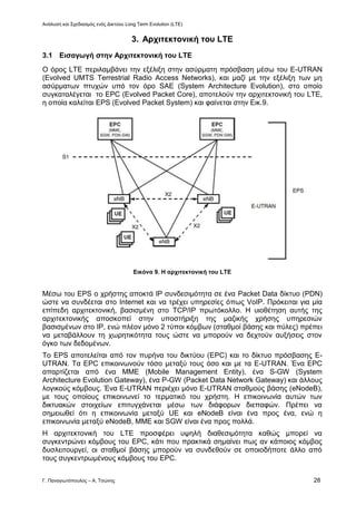 Ανάλυση και Σχεδιασμός ενός Δικτύου Long Term Evolution (LTE)
Γ. Παναγιωτόπουλος – Α. Τσώνης 28
3. Αρχιτεκτονική του LTE
3.1 Εισαγωγή στην Αρχιτεκτονική του LTE
Ο όρος LTE περιλαμβάνει την εξέλιξη στην ασύρματη πρόσβαση μέσω του Ε-UTRAN
(Evolved UMTS Terrestrial Radio Access Networks), και μαζί με την εξέλιξη των μη
ασύρματων πτυχών υπό τον όρο SAE (System Architecture Evolution), στο οποίο
συγκαταλέγεται το EPC (Evolved Packet Core), αποτελούν την αρχιτεκτονική του LTE,
η οποία καλείται EPS (Evolved Packet System) και φαίνεται στην Εικ.9.
Εικόνα 9. Η αρχιτεκτονική του LTE
Μέσω του EPS ο χρήστης αποκτά ΙΡ συνδεσιμότητα σε ένα Packet Data δίκτυο (PDN)
ώστε να συνδέεται στο Internet και να τρέχει υπηρεσίες όπως VoIP. Πρόκειται για μία
επίπεδη αρχιτεκτονική, βασισμένη στο TCP/ΙΡ πρωτόκολλο. Η υιοθέτηση αυτής της
αρχιτεκτονικής αποσκοπεί στην υποστήριξη της μαζικής χρήσης υπηρεσιών
βασισμένων στο ΙΡ, ενώ πλέον μόνο 2 τύποι κόμβων (σταθμοί βάσης και πύλες) πρέπει
να μεταβάλλουν τη χωρητικότητα τους ώστε να μπορούν να δεχτούν αυξήσεις στον
όγκο των δεδομένων.
Το EPS αποτελείται από τον πυρήνα του δικτύου (EPC) και το δίκτυο πρόσβασης E-
UTRAN. Τα EPC επικοινωνούν τόσο μεταξύ τους όσο και με τα Ε-UTRAN. Ένα EPC
απαρτίζεται από ένα ΜΜΕ (Mobile Management Entity), ένα S-GW (System
Architecture Evolution Gateway), ένα P-GW (Packet Data Network Gateway) και άλλους
λογικούς κόμβους. Ένα Ε-UTRAN περιέχει μόνο Ε-UTRAN σταθμούς βάσης (eNodeB),
με τους οποίους επικοινωνεί το τερματικό του χρήστη. Η επικοινωνία αυτών των
δικτυακών στοιχείων επιτυγχάνεται μέσω των διάφορων διεπαφών. Πρέπει να
σημειωθεί ότι η επικοινωνία μεταξύ UE και eNodeB είναι ένα προς ένα, ενώ η
επικοινωνία μεταξύ eNodeB, ΜΜΕ και SGW είναι ένα προς πολλά.
Η αρχιτεκτονική του LTE προσφέρει υψηλή διαθεσιμότητα καθώς μπορεί να
συγκεντρώνει κόμβους του EPC, κάτι που πρακτικά σημαίνει πως αν κάποιος κόμβος
δυσλειτουργεί, οι σταθμοί βάσης μπορούν να συνδεθούν σε οποιοδήποτε άλλο από
τους συγκεντρωμένους κόμβους του EPC.
 