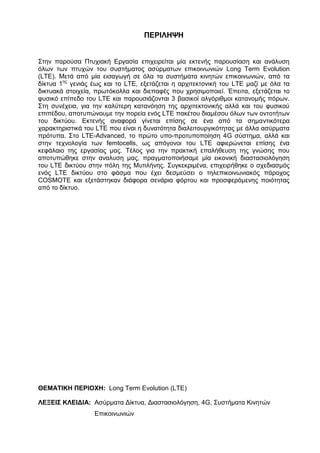 ΠΕΡΙΛΗΨΗ
Στην παρούσα Πτυχιακή Εργασία επιχειρείται μία εκτενής παρουσίαση και ανάλυση
όλων των πτυχών του συστήματος ασύρματων επικοινωνιών Long Term Evolution
(LTE). Μετά από μία εισαγωγή σε όλα τα συστήματα κινητών επικοινωνιών, από τα
δίκτυα 1ης
γενιάς έως και το LTE, εξετάζεται η αρχιτεκτονική του LTE μαζί με όλα τα
δικτυακά στοιχεία, πρωτόκολλα και διεπαφές που χρησιμοποιεί. Έπειτα, εξετάζεται το
φυσικό επίπεδο του LTE και παρουσιάζονται 3 βασικοί αλγόριθμοι κατανομής πόρων.
Στη συνέχεια, για την καλύτερη κατανόηση της αρχιτεκτονικής αλλά και του φυσικού
επιπέδου, αποτυπώνουμε την πορεία ενός LTE πακέτου διαμέσου όλων των οντοτήτων
του δικτύου. Εκτενής αναφορά γίνεται επίσης σε ένα από τα σημαντικότερα
χαρακτηριστικά του LTE που είναι η δυνατότητα διαλειτουργικότητας με άλλα ασύρματα
πρότυπα. Στο LTE-Advanced, το πρώτο υπο-προτυποποίηση 4G σύστημα, αλλά και
στην τεχνολογία των femtocells, ως απόγονοι του LTE αφιερώνεται επίσης ένα
κεφάλαιο της εργασίας μας. Τέλος για την πρακτική επαλήθευση της γνώσης που
αποτυπώθηκε στην αναλυση μας, πραγματοποιήσαμε μία εικονική διαστασιολόγηση
του LTE δικτύου στην πόλη της Μυτιλήνης. Συγκεκριμένα, επιχειρήθηκε ο σχεδιασμός
ενός LTE δικτύου στο φάσμα που έχει δεσμεύσει ο τηλεπικοινωνιακός πάροχος
COSMOTE και εξετάστηκαν διάφορα σενάρια φόρτου και προσφερόμενης ποιότητας
από το δίκτυο.
ΘΕΜΑΤΙΚΗ ΠΕΡΙΟΧΗ: Long Term Evolution (LTE)
ΛΕΞΕΙΣ ΚΛΕΙΔΙΑ: Ασύρματα Δίκτυα, Διαστασιολόγηση, 4G, Συστήματα Κινητών
Επικοινωνιών
 